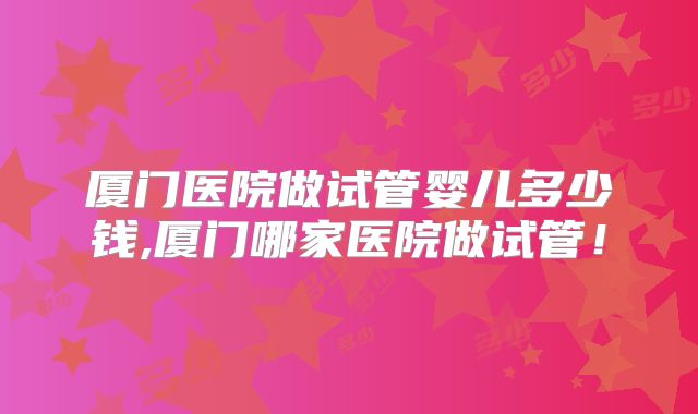 厦门医院做试管婴儿多少钱,厦门哪家医院做试管！