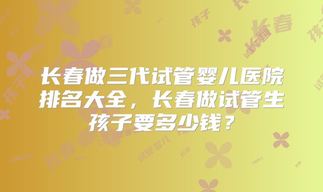 长春做三代试管婴儿医院排名大全，长春做试管生孩子要多少钱？
