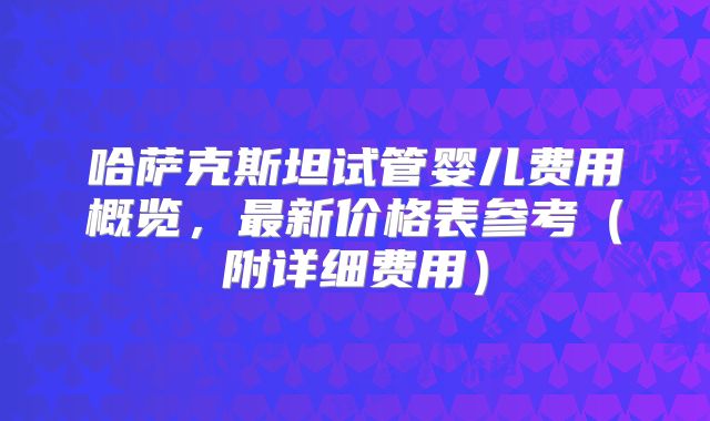 哈萨克斯坦试管婴儿费用概览，最新价格表参考（附详细费用）