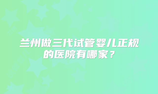 兰州做三代试管婴儿正规的医院有哪家？