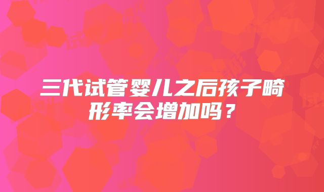 三代试管婴儿之后孩子畸形率会增加吗？