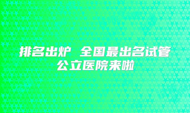 排名出炉 全国最出名试管公立医院来啦