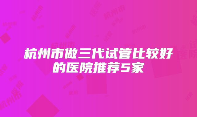 杭州市做三代试管比较好的医院推荐5家