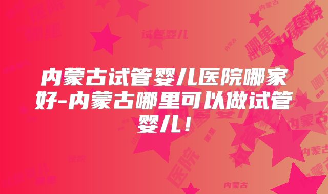 内蒙古试管婴儿医院哪家好-内蒙古哪里可以做试管婴儿!