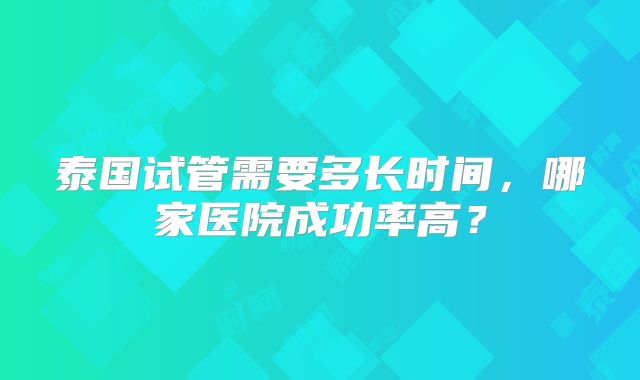 泰国试管需要多长时间，哪家医院成功率高？