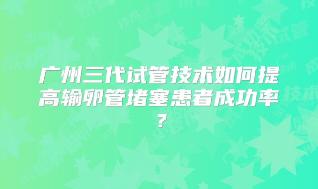 广州三代试管技术如何提高输卵管堵塞患者成功率？