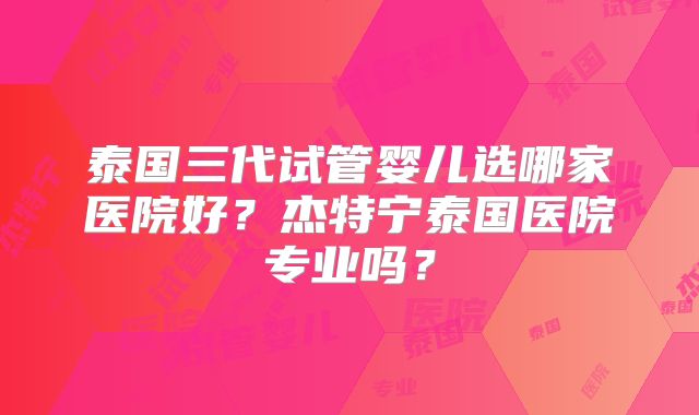 泰国三代试管婴儿选哪家医院好？杰特宁泰国医院专业吗？
