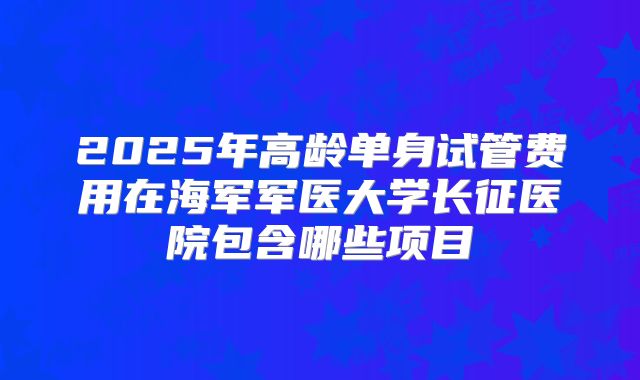 2025年高龄单身试管费用在海军军医大学长征医院包含哪些项目