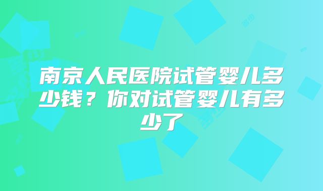 南京人民医院试管婴儿多少钱？你对试管婴儿有多少了