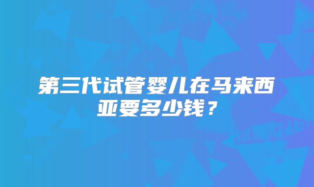 第三代试管婴儿在马来西亚要多少钱？