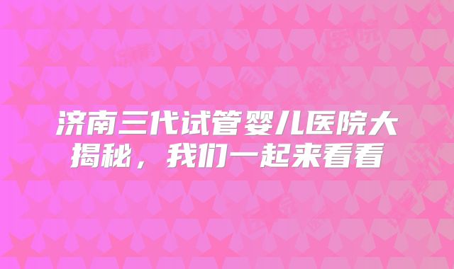 济南三代试管婴儿医院大揭秘，我们一起来看看