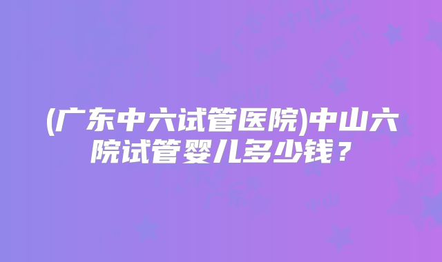 (广东中六试管医院)中山六院试管婴儿多少钱？