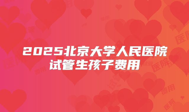2025北京大学人民医院试管生孩子费用