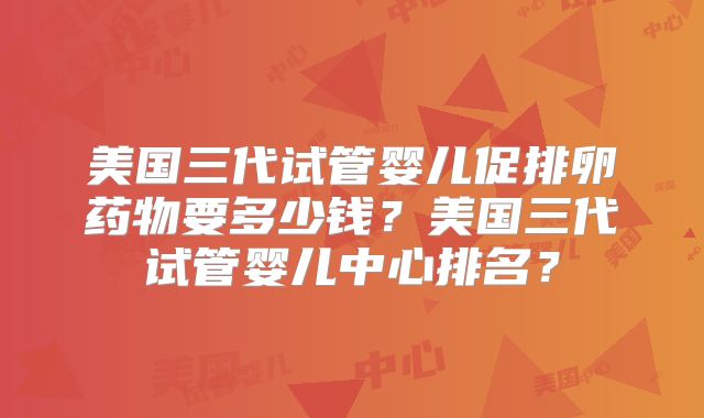 美国三代试管婴儿促排卵药物要多少钱？美国三代试管婴儿中心排名？