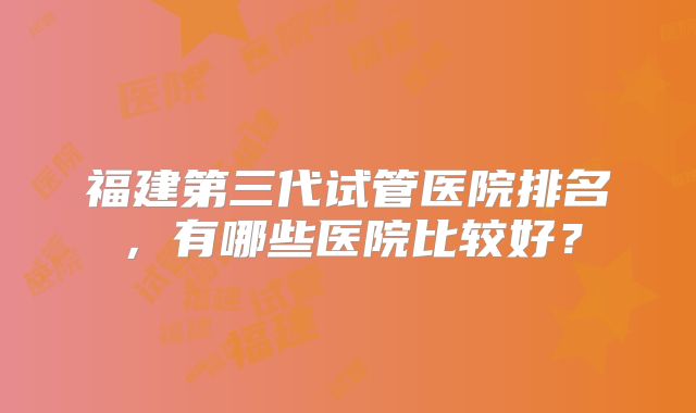 福建第三代试管医院排名，有哪些医院比较好？