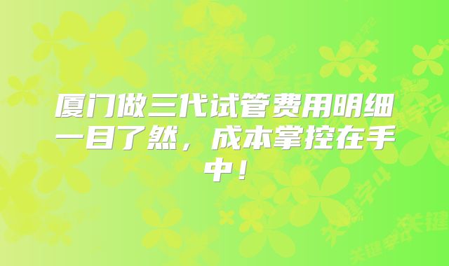 厦门做三代试管费用明细一目了然，成本掌控在手中！