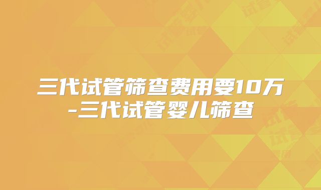 三代试管筛查费用要10万-三代试管婴儿筛查