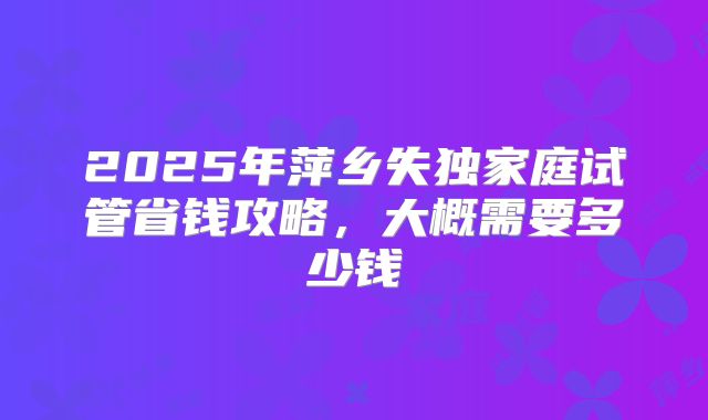 2025年萍乡失独家庭试管省钱攻略,大概需要多少钱
