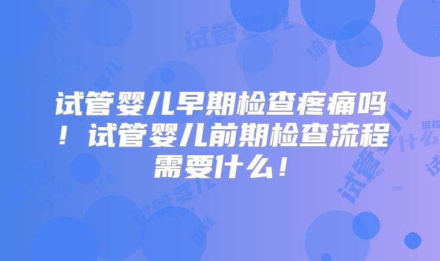 试管婴儿早期检查疼痛吗！试管婴儿前期检查流程需要什么！