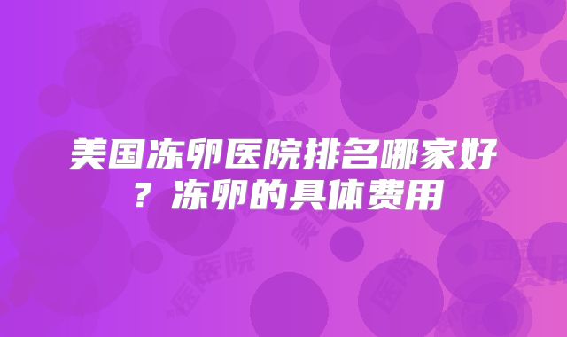 美国冻卵医院排名哪家好?冻卵的具体费用