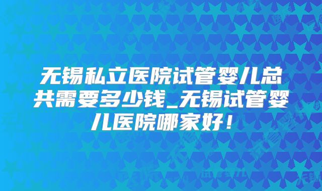 无锡私立医院试管婴儿总共需要多少钱_无锡试管婴儿医院哪家好！