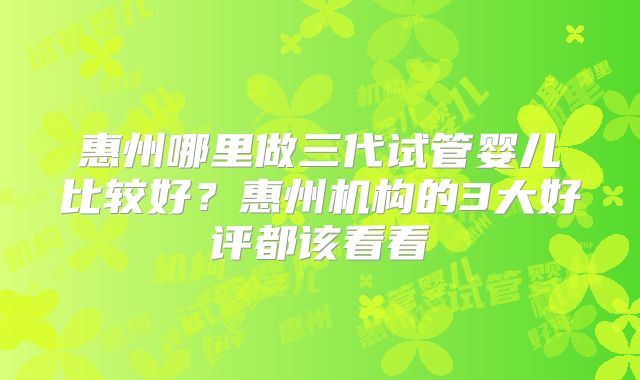 惠州哪里做三代试管婴儿比较好？惠州机构的3大好评都该看看