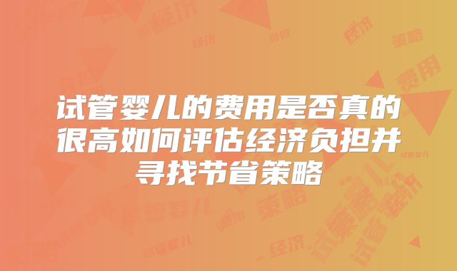 试管婴儿的费用是否真的很高如何评估经济负担并寻找节省策略