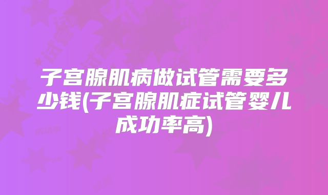 子宫腺肌病做试管需要多少钱(子宫腺肌症试管婴儿成功率高)