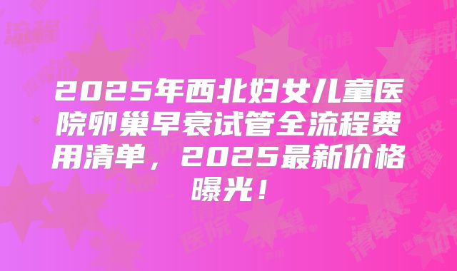 2025年西北妇女儿童医院卵巢早衰试管全流程费用清单，2025最新价格曝光！