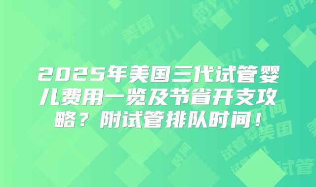 2025年美国三代试管婴儿费用一览及节省开支攻略？附试管排队时间！