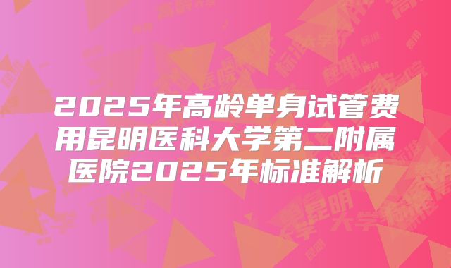 2025年高龄单身试管费用昆明医科大学第二附属医院2025年标准解析