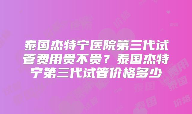 泰国杰特宁医院第三代试管费用贵不贵？泰国杰特宁第三代试管价格多少