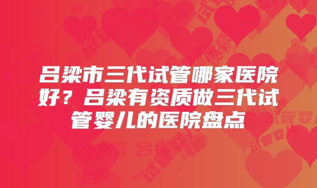 吕梁市三代试管哪家医院好？吕梁有资质做三代试管婴儿的医院盘点