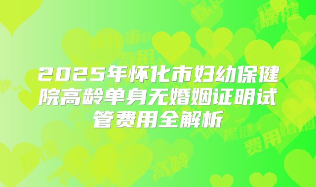 2025年怀化市妇幼保健院高龄单身无婚姻证明试管费用全解析