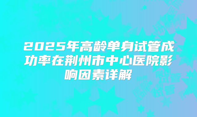 2025年高龄单身试管成功率在荆州市中心医院影响因素详解
