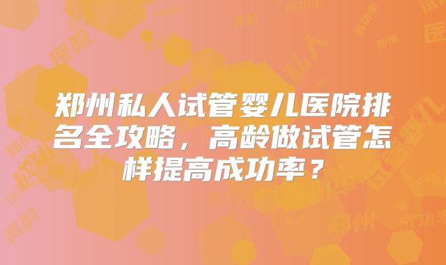 郑州私人试管婴儿医院排名全攻略，高龄做试管怎样提高成功率？
