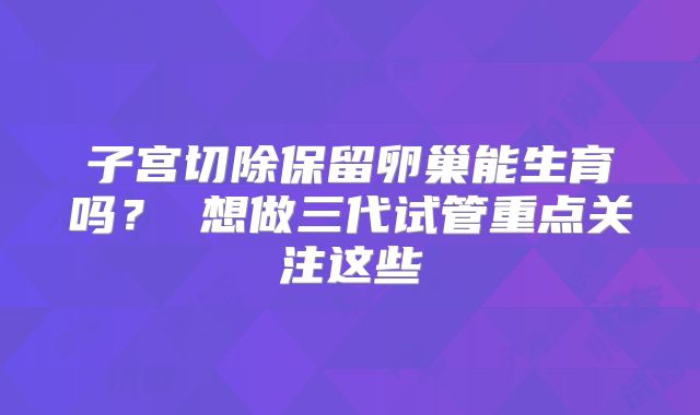 子宫切除保留卵巢能生育吗？ 想做三代试管重点关注这些