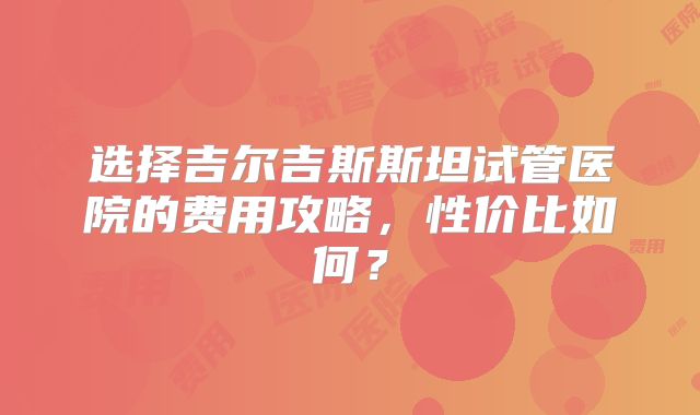 选择吉尔吉斯斯坦试管医院的费用攻略,性价比如何?
