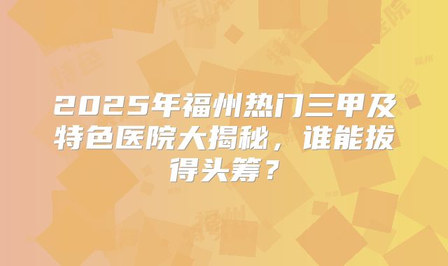 2025年福州热门三甲及特色医院大揭秘，谁能拔得头筹？