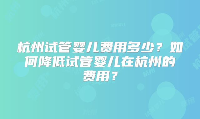 杭州试管婴儿费用多少？如何降低试管婴儿在杭州的费用？