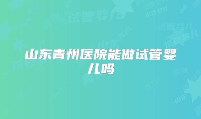 山东青州医院能做试管婴儿吗