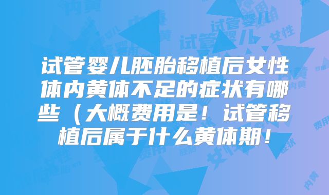 试管婴儿胚胎移植后女性体内黄体不足的症状有哪些（大概费用是！试管移植后属于什么黄体期！