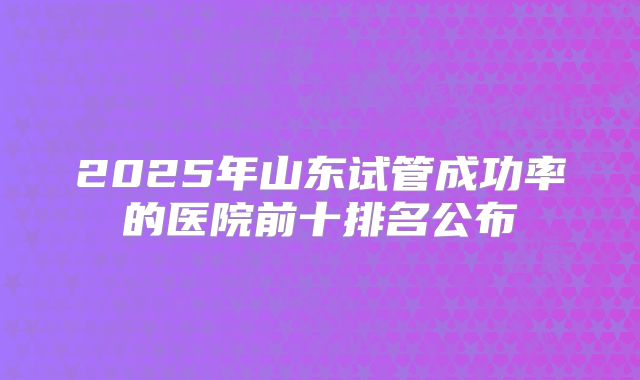 2025年山东试管成功率的医院前十排名公布