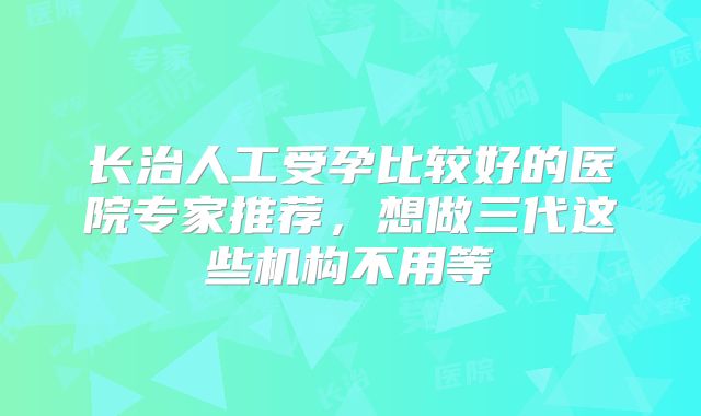 长治人工受孕比较好的医院专家推荐，想做三代这些机构不用等