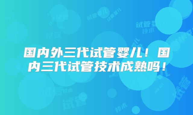 国内外三代试管婴儿！国内三代试管技术成熟吗！