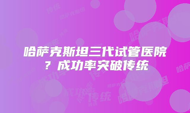 哈萨克斯坦三代试管医院?成功率突破传统