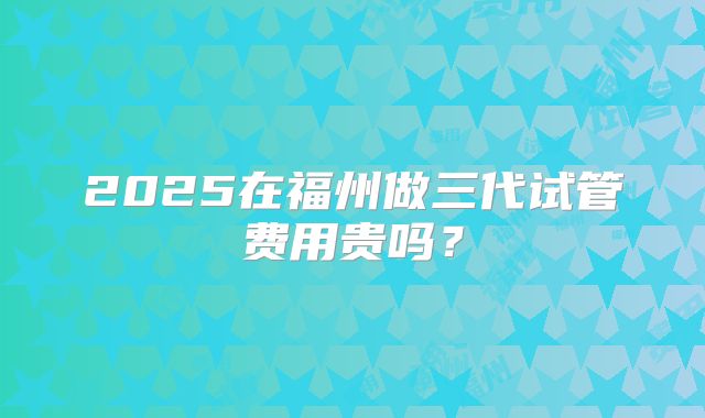 2025在福州做三代试管费用贵吗?