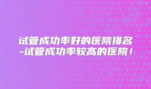 试管成功率好的医院排名-试管成功率较高的医院！