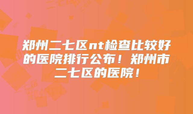 郑州二七区nt检查比较好的医院排行公布!郑州市二七区的医院!