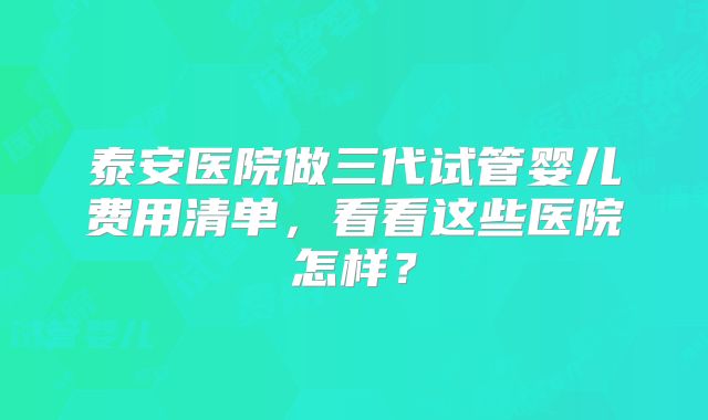 泰安医院做三代试管婴儿费用清单，看看这些医院怎样？